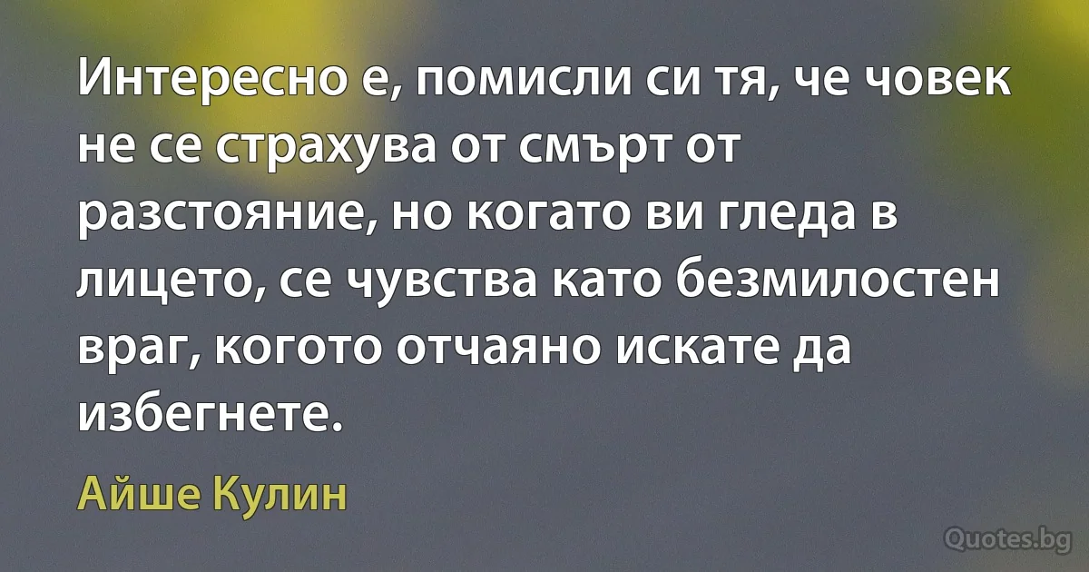 Интересно е, помисли си тя, че човек не се страхува от смърт от разстояние, но когато ви гледа в лицето, се чувства като безмилостен враг, когото отчаяно искате да избегнете. (Айше Кулин)