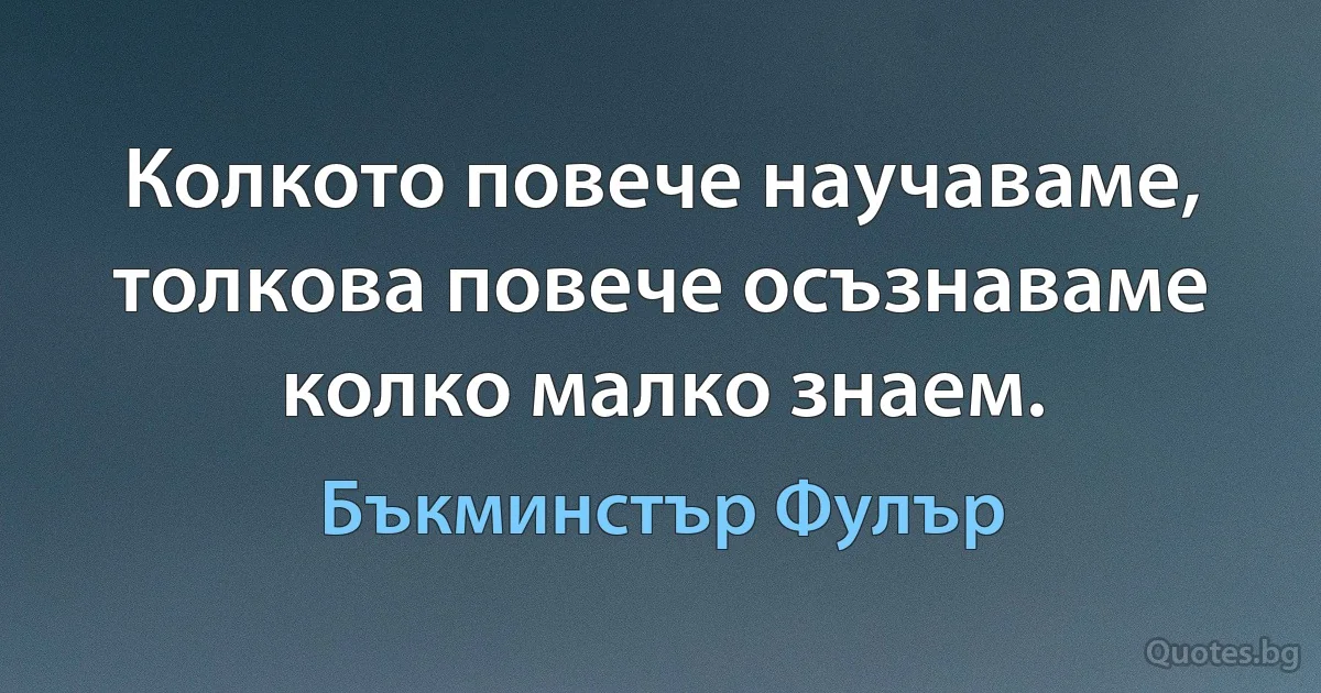 Колкото повече научаваме, толкова повече осъзнаваме колко малко знаем. (Бъкминстър Фулър)