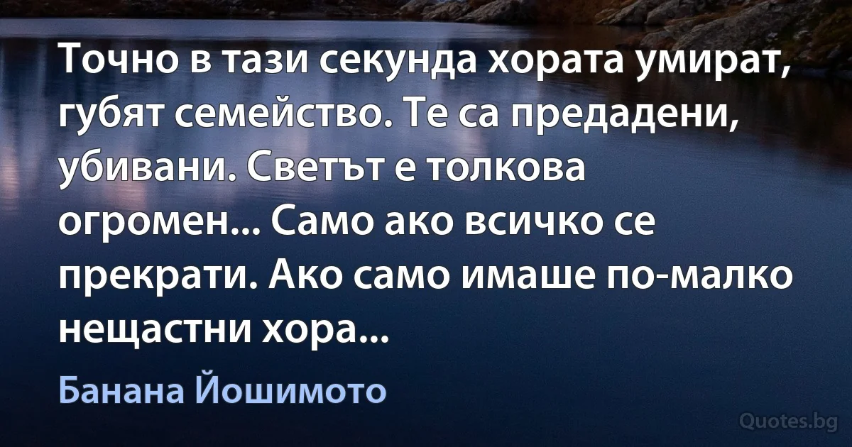 Точно в тази секунда хората умират, губят семейство. Те са предадени, убивани. Светът е толкова огромен... Само ако всичко се прекрати. Ако само имаше по-малко нещастни хора... (Банана Йошимото)