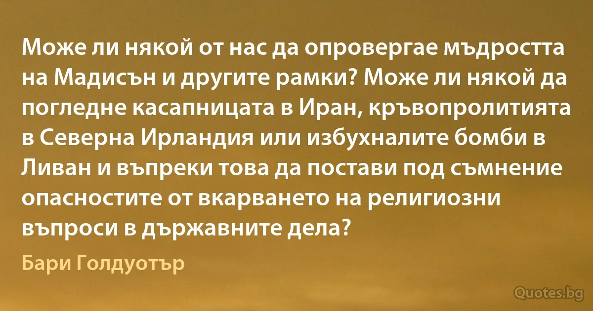 Може ли някой от нас да опровергае мъдростта на Мадисън и другите рамки? Може ли някой да погледне касапницата в Иран, кръвопролитията в Северна Ирландия или избухналите бомби в Ливан и въпреки това да постави под съмнение опасностите от вкарването на религиозни въпроси в държавните дела? (Бари Голдуотър)