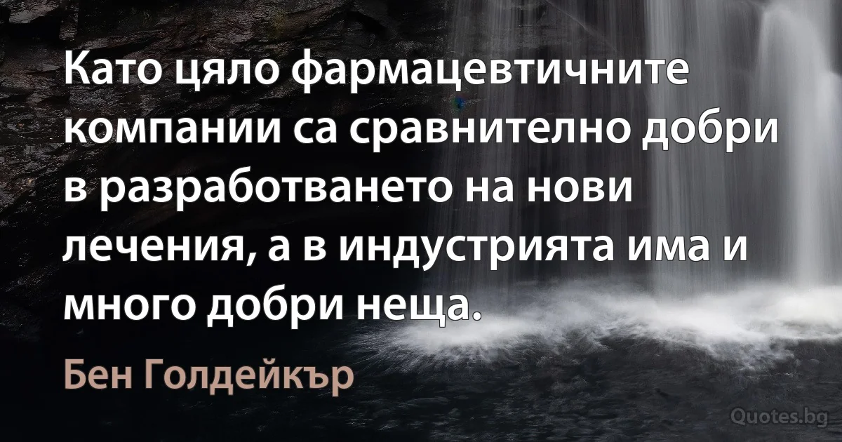 Като цяло фармацевтичните компании са сравнително добри в разработването на нови лечения, а в индустрията има и много добри неща. (Бен Голдейкър)