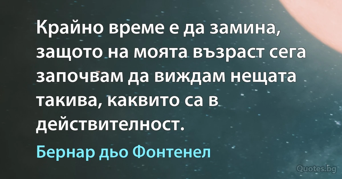 Крайно време е да замина, защото на моята възраст сега започвам да виждам нещата такива, каквито са в действителност. (Бернар дьо Фонтенел)