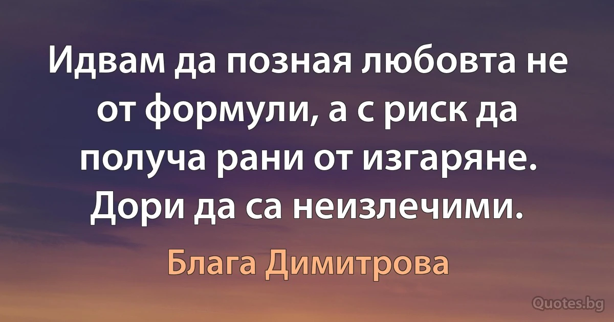 Идвам да позная любовта не от формули, а с риск да получа рани от изгаряне. Дори да са неизлечими. (Блага Димитрова)