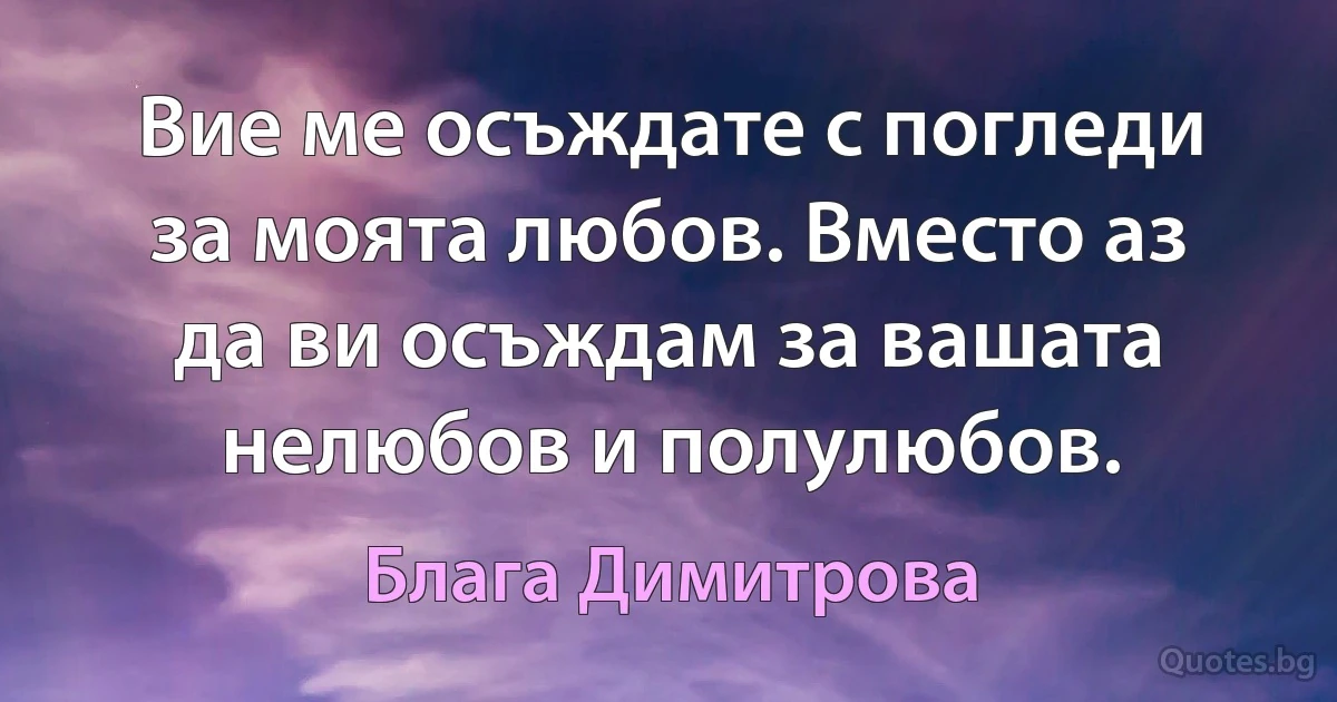 Вие ме осъждате с погледи за моята любов. Вместо аз да ви осъждам за вашата нелюбов и полулюбов. (Блага Димитрова)