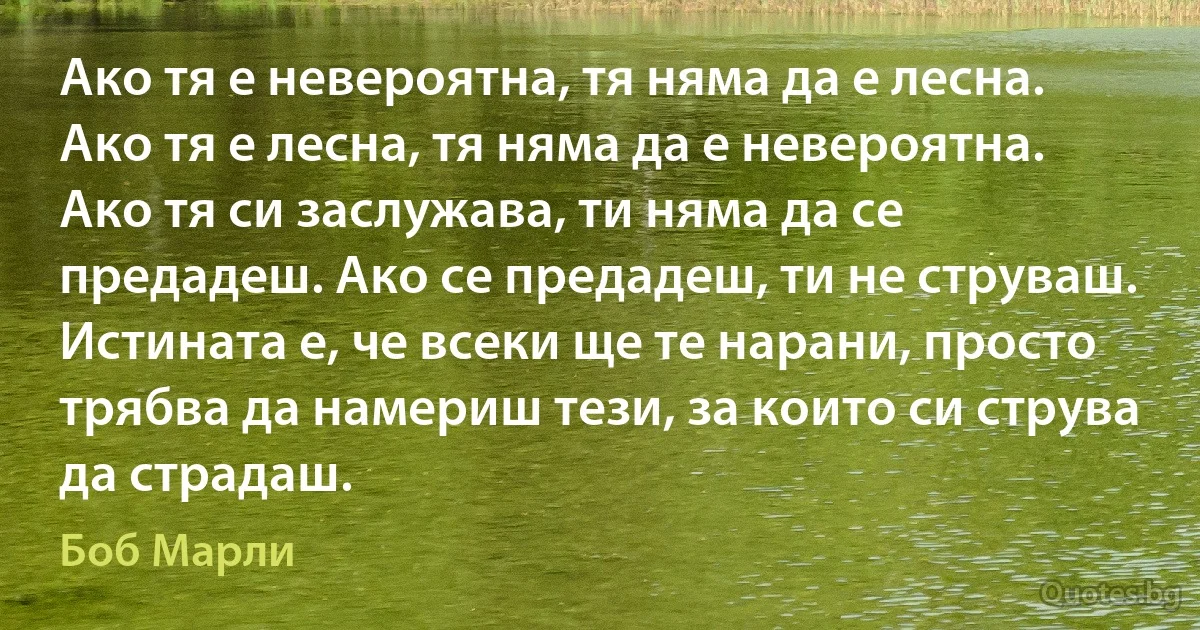 Ако тя е невероятна, тя няма да е лесна. Ако тя е лесна, тя няма да е невероятна. Ако тя си заслужава, ти няма да се предадеш. Ако се предадеш, ти не струваш. Истината е, че всеки ще те нарани, просто трябва да намериш тези, за които си струва да страдаш. (Боб Марли)