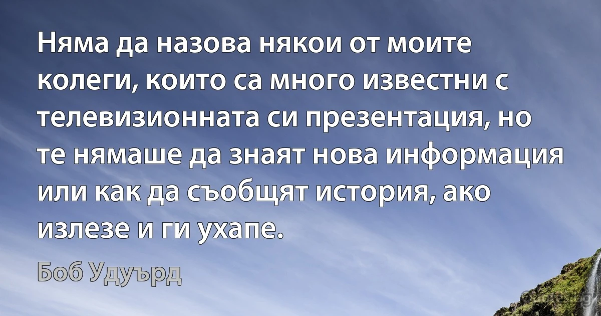 Няма да назова някои от моите колеги, които са много известни с телевизионната си презентация, но те нямаше да знаят нова информация или как да съобщят история, ако излезе и ги ухапе. (Боб Удуърд)