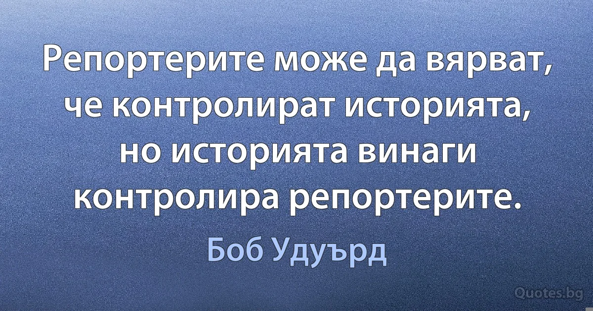 Репортерите може да вярват, че контролират историята, но историята винаги контролира репортерите. (Боб Удуърд)