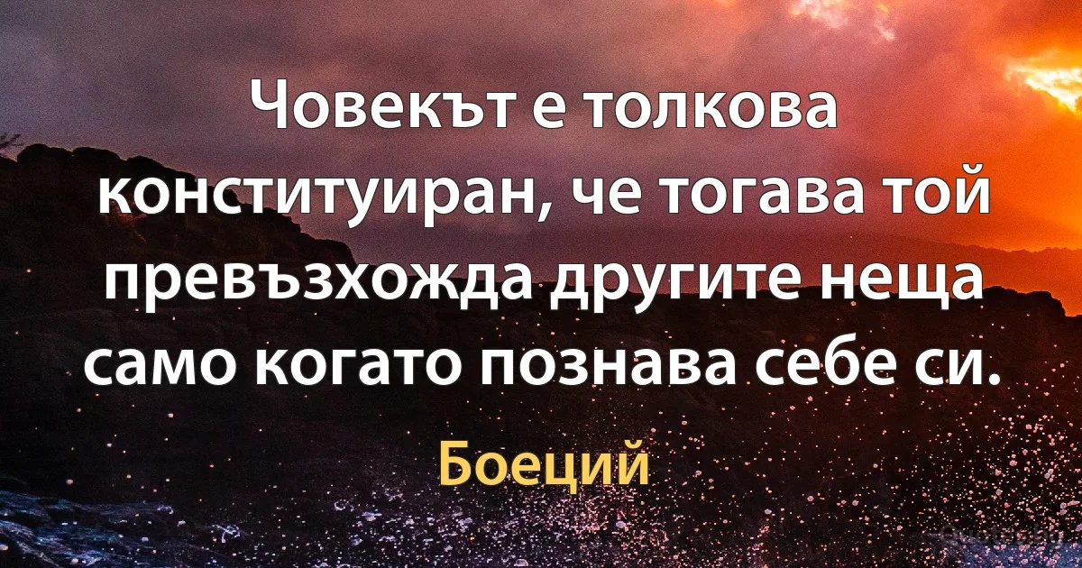 Човекът е толкова конституиран, че тогава той превъзхожда другите неща само когато познава себе си. (Боеций)