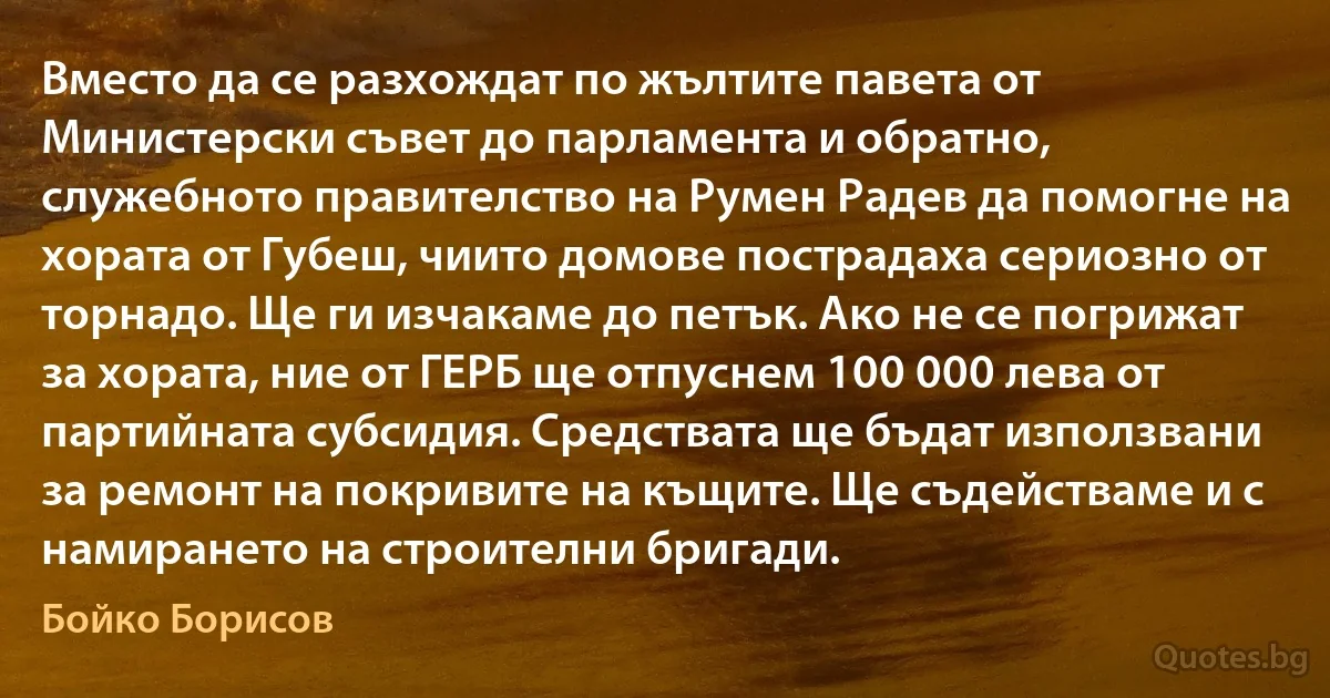 Вместо да се разхождат по жълтите павета от Министерски съвет до парламента и обратно, служебното правителство на Румен Радев да помогне на хората от Губеш, чиито домове пострадаха сериозно от торнадо. Ще ги изчакаме до петък. Ако не се погрижат за хората, ние от ГЕРБ ще отпуснем 100 000 лева от партийната субсидия. Средствата ще бъдат използвани за ремонт на покривите на къщите. Ще съдействаме и с намирането на строителни бригади. (Бойко Борисов)