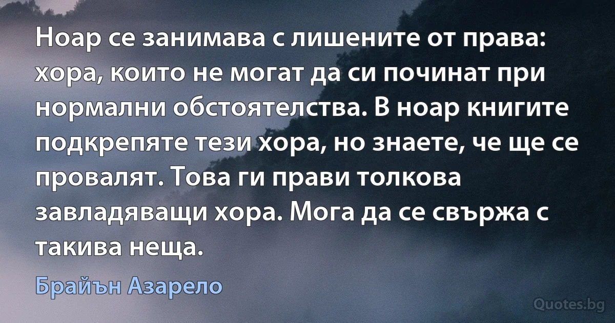 Ноар се занимава с лишените от права: хора, които не могат да си починат при нормални обстоятелства. В ноар книгите подкрепяте тези хора, но знаете, че ще се провалят. Това ги прави толкова завладяващи хора. Мога да се свържа с такива неща. (Брайън Азарело)