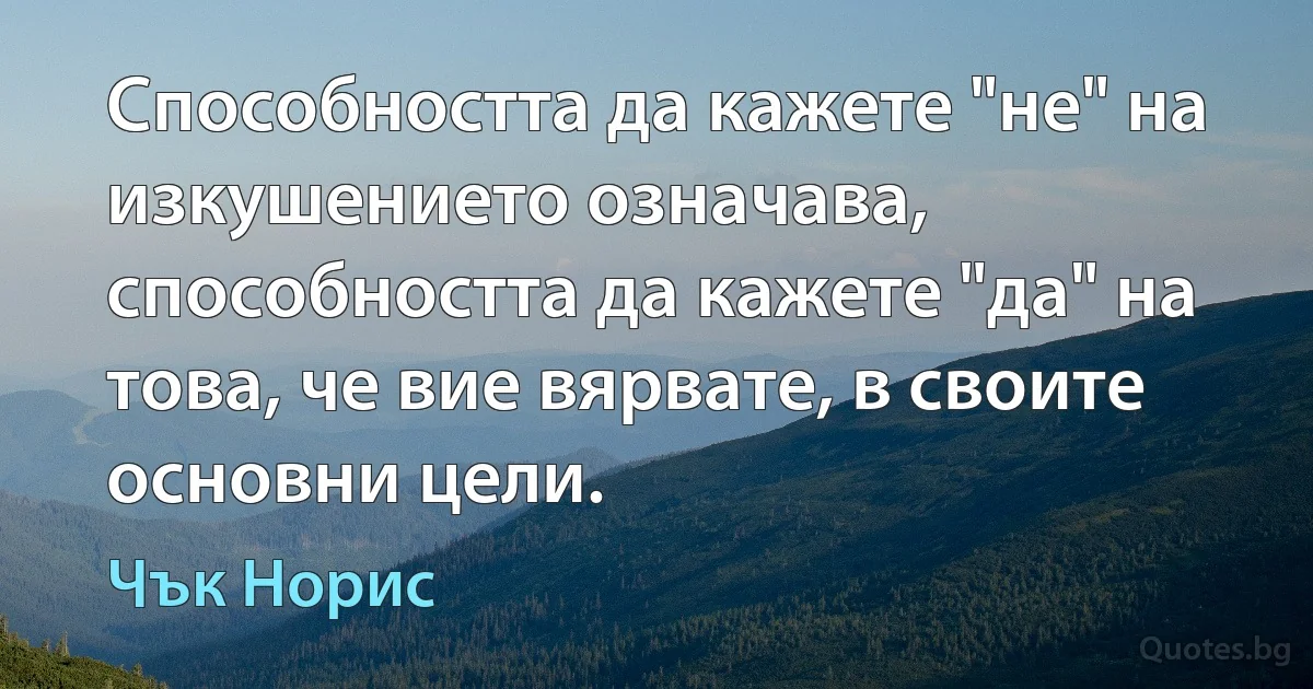 Способността да кажете "не" на изкушението означава, способността да кажете "да" на това, че вие вярвате, в своите основни цели. (Чък Норис)