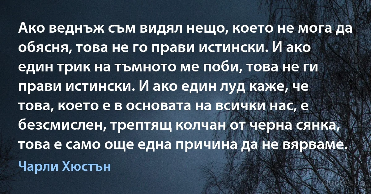 Ако веднъж съм видял нещо, което не мога да обясня, това не го прави истински. И ако един трик на тъмното ме поби, това не ги прави истински. И ако един луд каже, че това, което е в основата на всички нас, е безсмислен, трептящ колчан от черна сянка, това е само още една причина да не вярваме. (Чарли Хюстън)