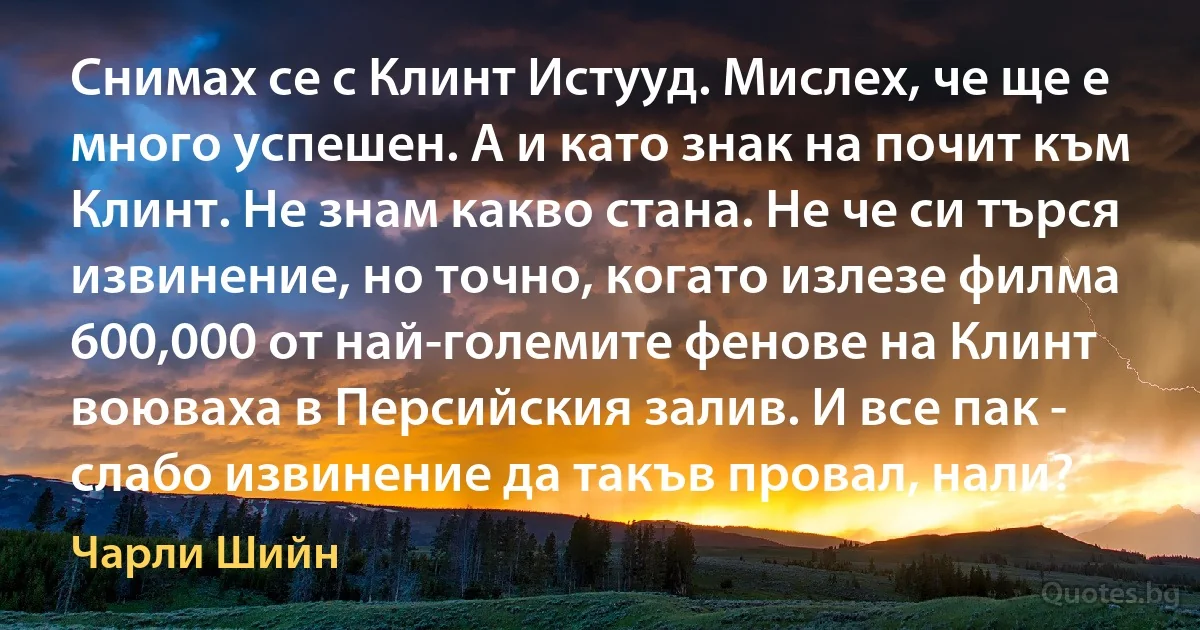 Снимах се с Клинт Истууд. Мислех, че ще е много успешен. А и като знак на почит към Клинт. Не знам какво стана. Не че си търся извинение, но точно, когато излезе филма 600,000 от най-големите фенове на Клинт воюваха в Персийския залив. И все пак - слабо извинение да такъв провал, нали? (Чарли Шийн)