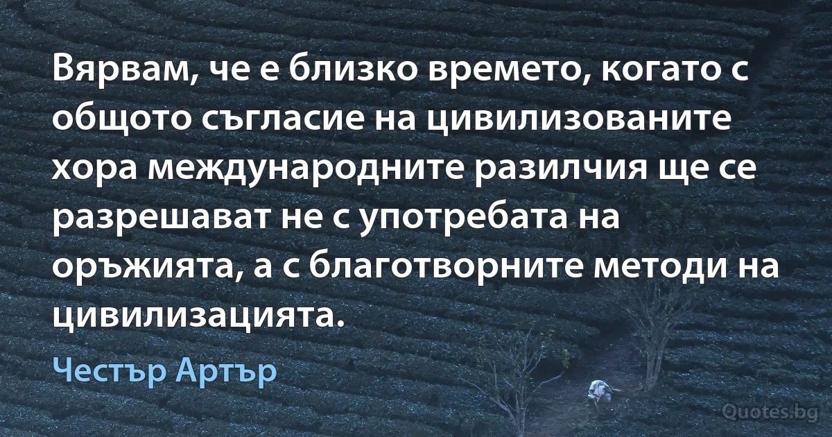 Вярвам, че е близко времето, когато с общото съгласие на цивилизованите хора международните разилчия ще се разрешават не с употребата на оръжията, а с благотворните методи на цивилизацията. (Честър Артър)