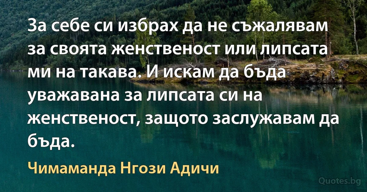 За себе си избрах да не съжалявам за своята женственост или липсата ми на такава. И искам да бъда уважавана за липсата си на женственост, защото заслужавам да бъда. (Чимаманда Нгози Адичи)