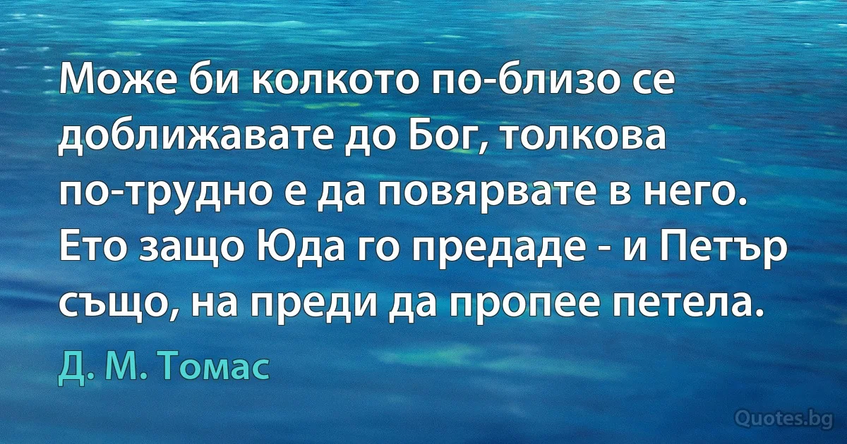 Може би колкото по-близо се доближавате до Бог, толкова по-трудно е да повярвате в него. Ето защо Юда го предаде - и Петър също, на преди да пропее петела. (Д. М. Томас)