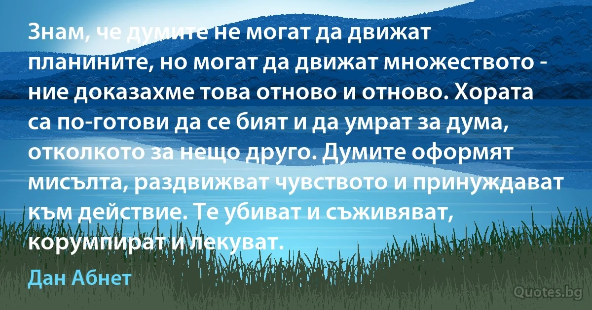 Знам, че думите не могат да движат планините, но могат да движат множеството - ние доказахме това отново и отново. Хората са по-готови да се бият и да умрат за дума, отколкото за нещо друго. Думите оформят мисълта, раздвижват чувството и принуждават към действие. Те убиват и съживяват, корумпират и лекуват. (Дан Абнет)