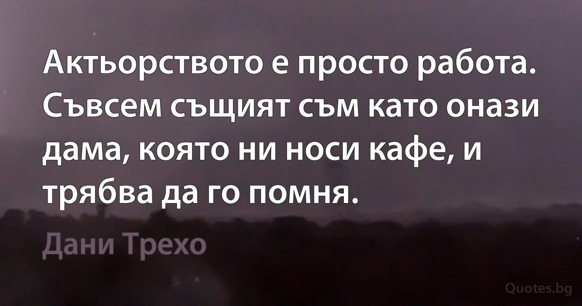 Актьорството е просто работа. Съвсем същият съм като онази дама, която ни носи кафе, и трябва да го помня. (Дани Трехо)