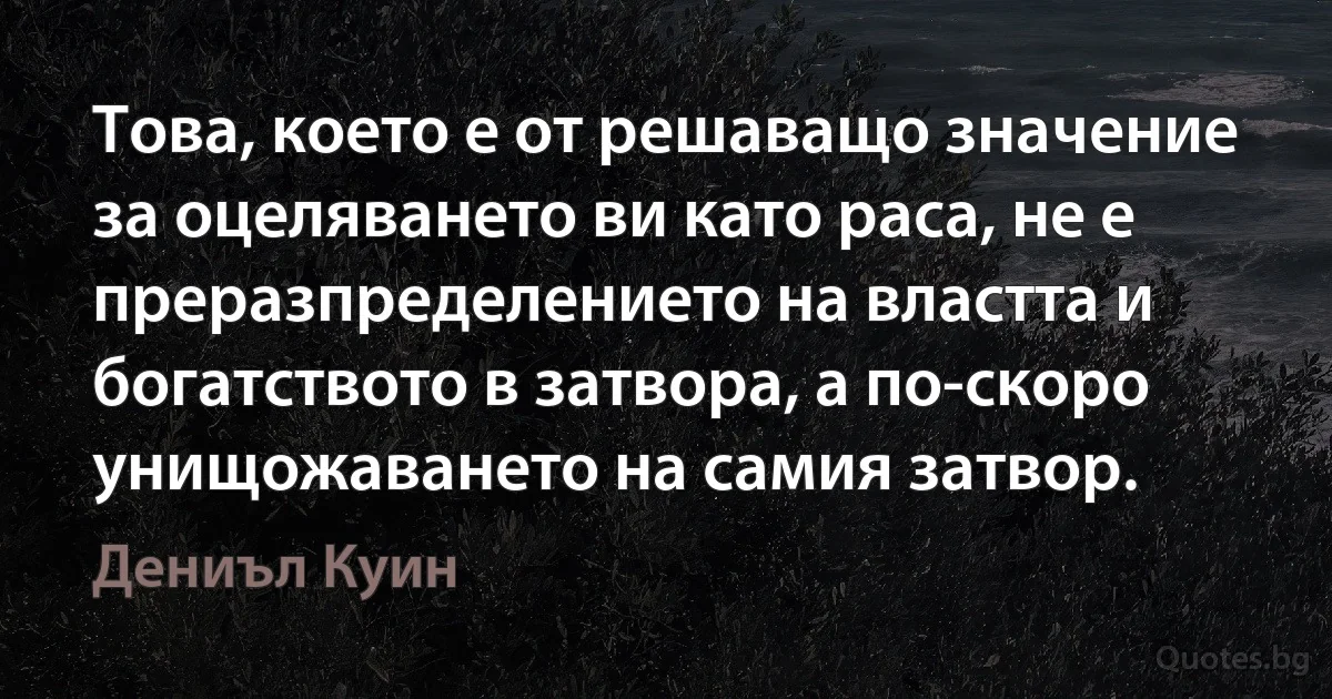 Това, което е от решаващо значение за оцеляването ви като раса, не е преразпределението на властта и богатството в затвора, а по-скоро унищожаването на самия затвор. (Дениъл Куин)