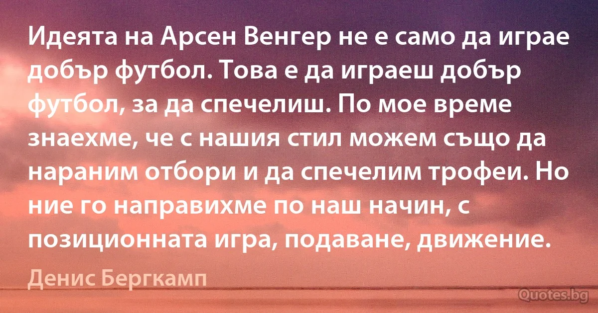 Идеята на Арсен Венгер не е само да играе добър футбол. Това е да играеш добър футбол, за да спечелиш. По мое време знаехме, че с нашия стил можем също да нараним отбори и да спечелим трофеи. Но ние го направихме по наш начин, с позиционната игра, подаване, движение. (Денис Бергкамп)