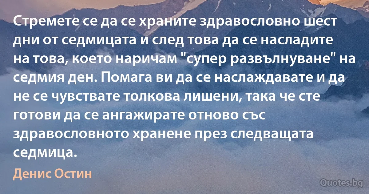 Стремете се да се храните здравословно шест дни от седмицата и след това да се насладите на това, което наричам "супер развълнуване" на седмия ден. Помага ви да се наслаждавате и да не се чувствате толкова лишени, така че сте готови да се ангажирате отново със здравословното хранене през следващата седмица. (Денис Остин)