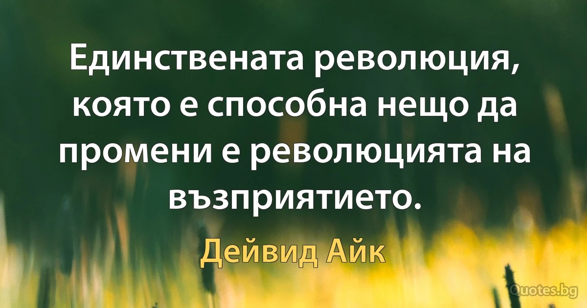 Единствената революция, която е способна нещо да промени е революцията на възприятието. (Дейвид Айк)