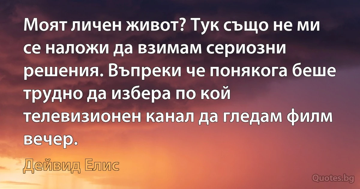 Моят личен живот? Тук също не ми се наложи да взимам сериозни решения. Въпреки че понякога беше трудно да избера по кой телевизионен канал да гледам филм вечер. (Дейвид Елис)