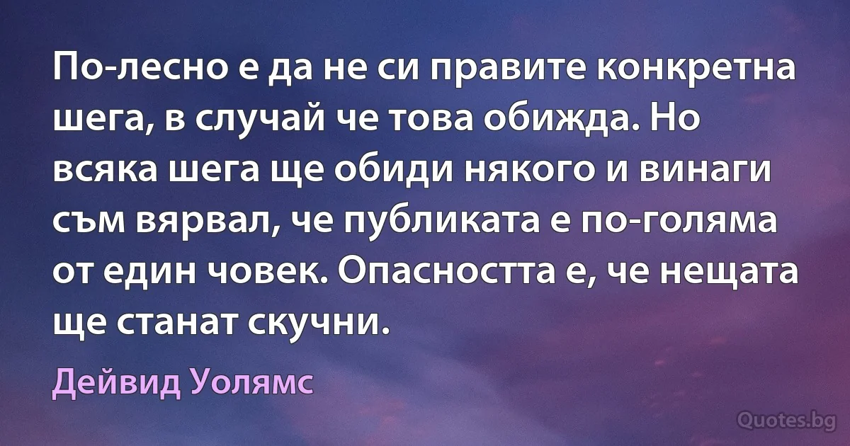 По-лесно е да не си правите конкретна шега, в случай че това обижда. Но всяка шега ще обиди някого и винаги съм вярвал, че публиката е по-голяма от един човек. Опасността е, че нещата ще станат скучни. (Дейвид Уолямс)