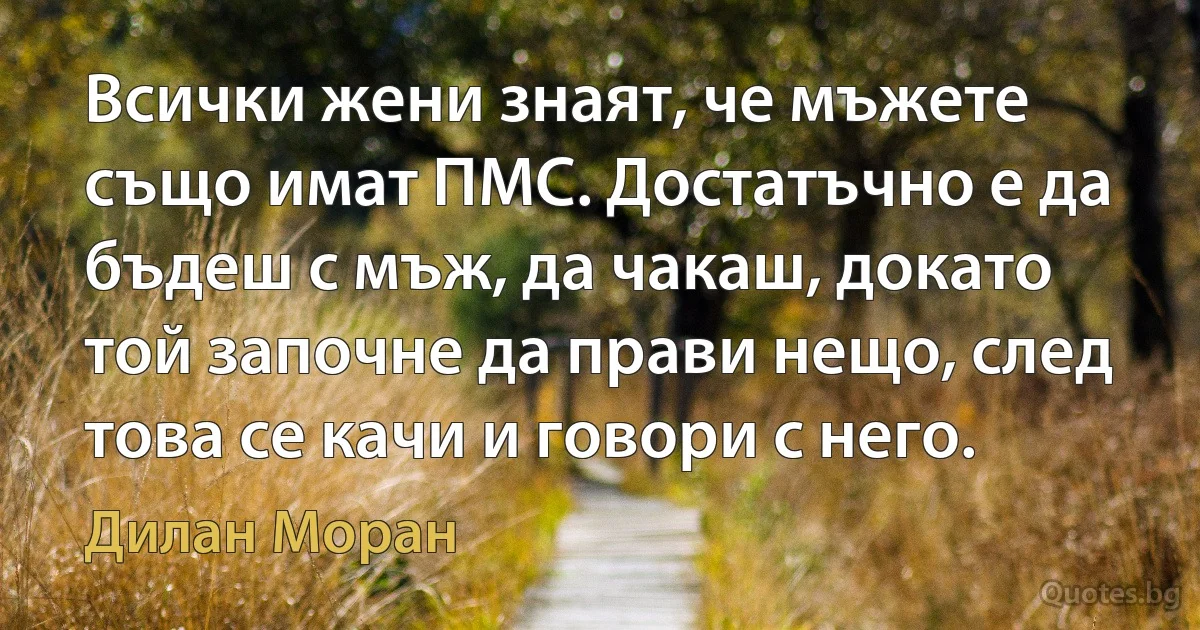 Всички жени знаят, че мъжете също имат ПМС. Достатъчно е да бъдеш с мъж, да чакаш, докато той започне да прави нещо, след това се качи и говори с него. (Дилан Моран)