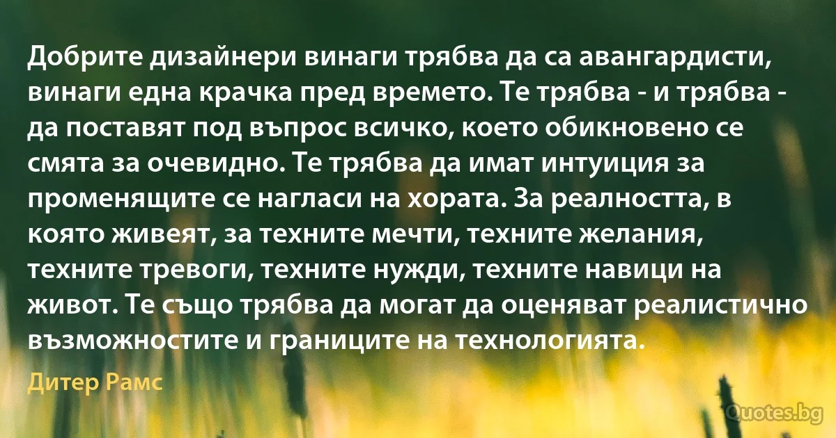 Добрите дизайнери винаги трябва да са авангардисти, винаги една крачка пред времето. Те трябва - и трябва - да поставят под въпрос всичко, което обикновено се смята за очевидно. Те трябва да имат интуиция за променящите се нагласи на хората. За реалността, в която живеят, за техните мечти, техните желания, техните тревоги, техните нужди, техните навици на живот. Те също трябва да могат да оценяват реалистично възможностите и границите на технологията. (Дитер Рамс)