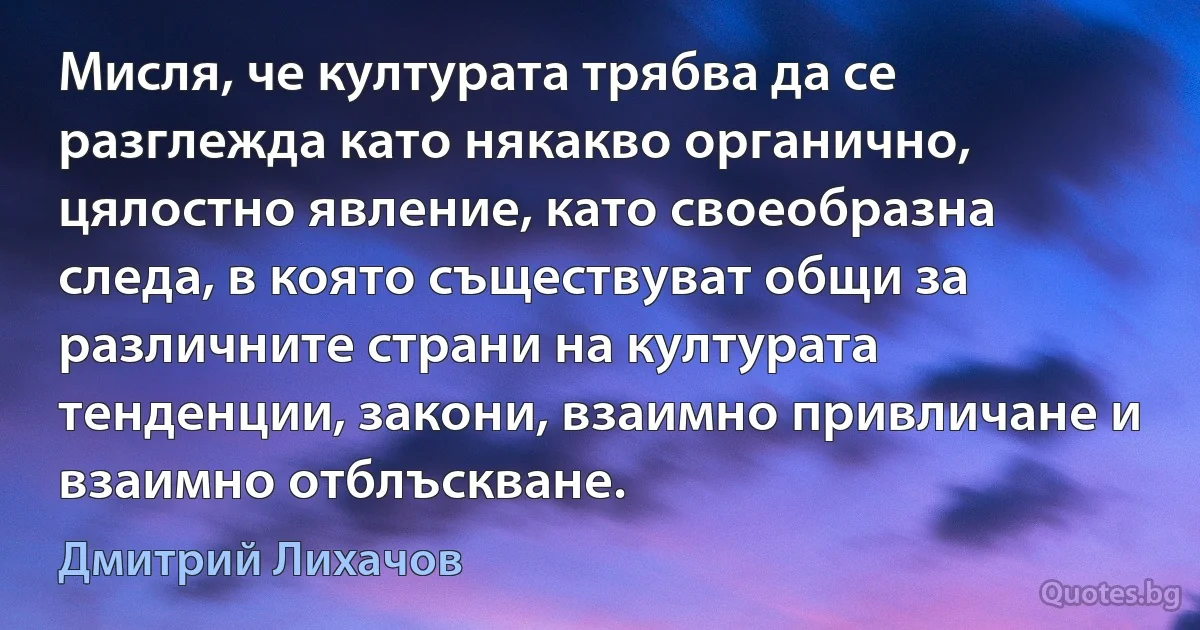 Мисля, че културата трябва да се разглежда като някакво органично, цялостно явление, като своеобразна следа, в която съществуват общи за различните страни на културата тенденции, закони, взаимно привличане и взаимно отблъскване. (Дмитрий Лихачов)