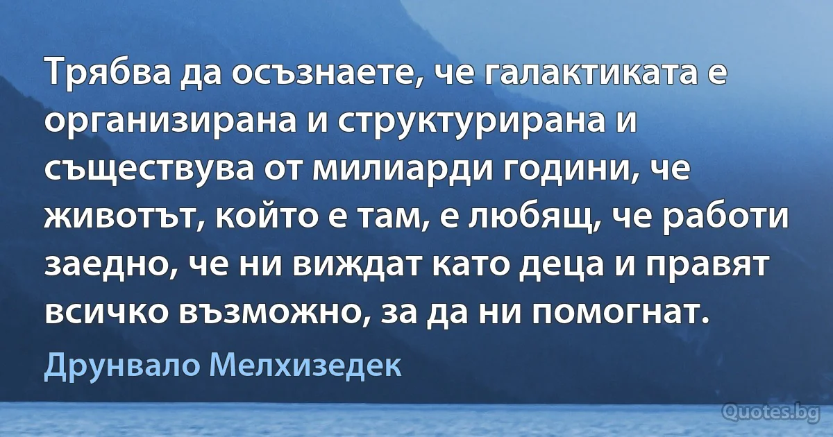 Трябва да осъзнаете, че галактиката е организирана и структурирана и съществува от милиарди години, че животът, който е там, е любящ, че работи заедно, че ни виждат като деца и правят всичко възможно, за да ни помогнат. (Друнвало Мелхизедек)