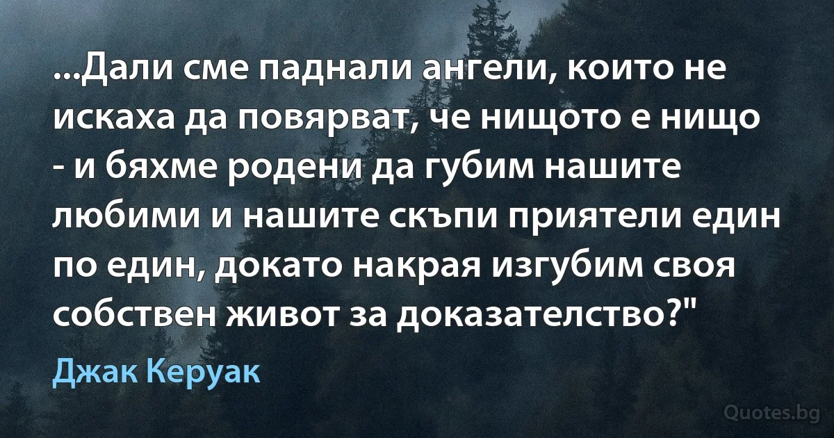 ...Дали сме паднали ангели, които не искаха да повярват, че нищото е нищо - и бяхме родени да губим нашите любими и нашите скъпи приятели един по един, докато накрая изгубим своя собствен живот за доказателство?" (Джак Керуак)