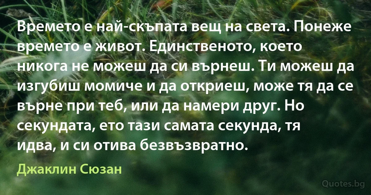 Времето е най-скъпата вещ на света. Понеже времето е живот. Единственото, което никога не можеш да си върнеш. Ти можеш да изгубиш момиче и да откриеш, може тя да се върне при теб, или да намери друг. Но секундата, ето тази самата секунда, тя идва, и си отива безвъзвратно. (Джаклин Сюзан)