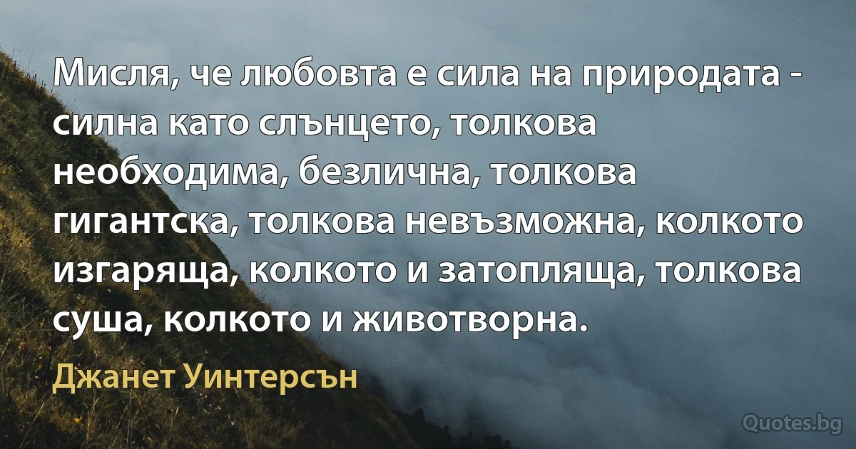 Мисля, че любовта е сила на природата - силна като слънцето, толкова необходима, безлична, толкова гигантска, толкова невъзможна, колкото изгаряща, колкото и затопляща, толкова суша, колкото и животворна. (Джанет Уинтерсън)