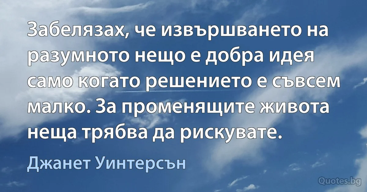 Забелязах, че извършването на разумното нещо е добра идея само когато решението е съвсем малко. За променящите живота неща трябва да рискувате. (Джанет Уинтерсън)