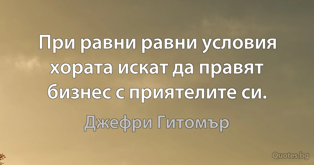 При равни равни условия хората искат да правят бизнес с приятелите си. (Джефри Гитомър)