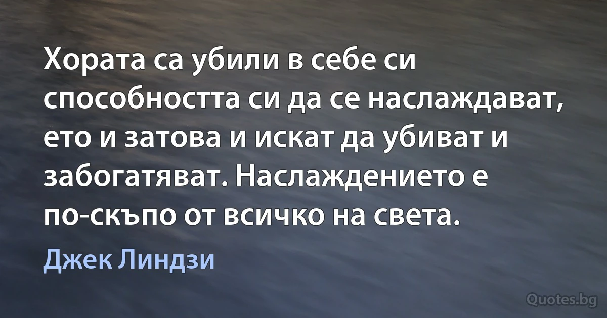 Хората са убили в себе си способността си да се наслаждават, ето и затова и искат да убиват и забогатяват. Наслаждението е по-скъпо от всичко на света. (Джек Линдзи)