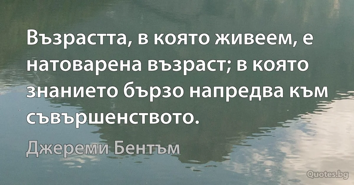 Възрастта, в която живеем, е натоварена възраст; в която знанието бързо напредва към съвършенството. (Джереми Бентъм)