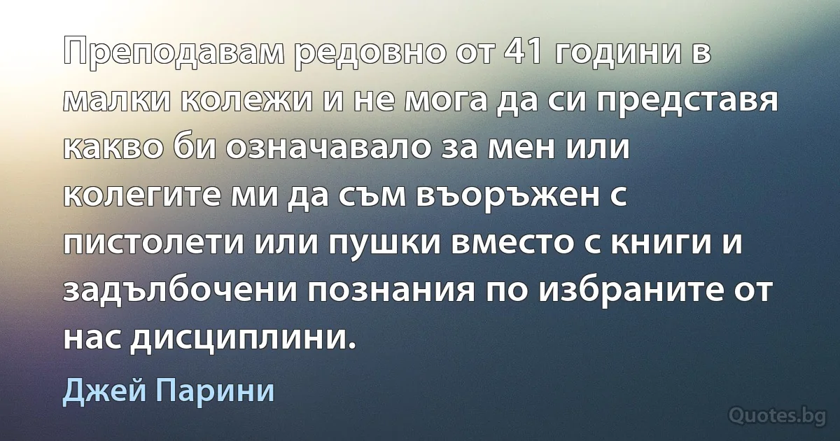 Преподавам редовно от 41 години в малки колежи и не мога да си представя какво би означавало за мен или колегите ми да съм въоръжен с пистолети или пушки вместо с книги и задълбочени познания по избраните от нас дисциплини. (Джей Парини)