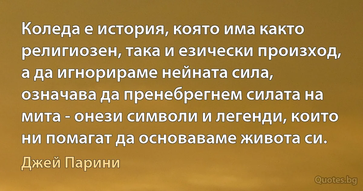 Коледа е история, която има както религиозен, така и езически произход, а да игнорираме нейната сила, означава да пренебрегнем силата на мита - онези символи и легенди, които ни помагат да основаваме живота си. (Джей Парини)