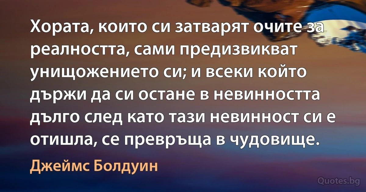 Хората, които си затварят очите за реалността, сами предизвикват унищожението си; и всеки който държи да си остане в невинността дълго след като тази невинност си е отишла, се превръща в чудовище. (Джеймс Болдуин)