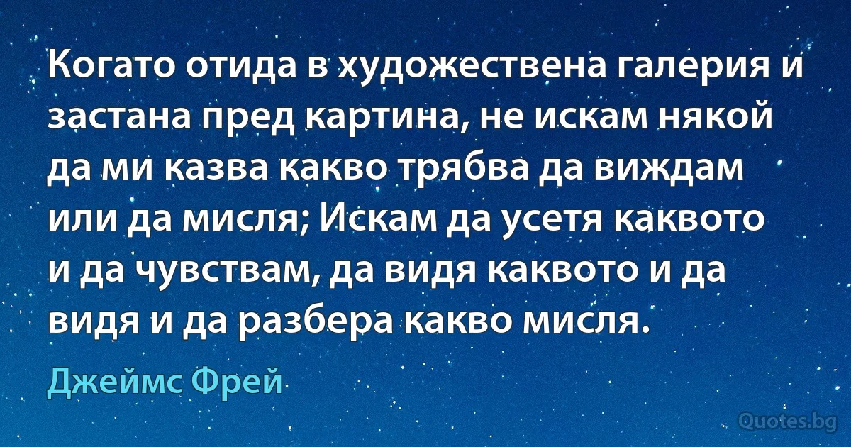 Когато отида в художествена галерия и застана пред картина, не искам някой да ми казва какво трябва да виждам или да мисля; Искам да усетя каквото и да чувствам, да видя каквото и да видя и да разбера какво мисля. (Джеймс Фрей)