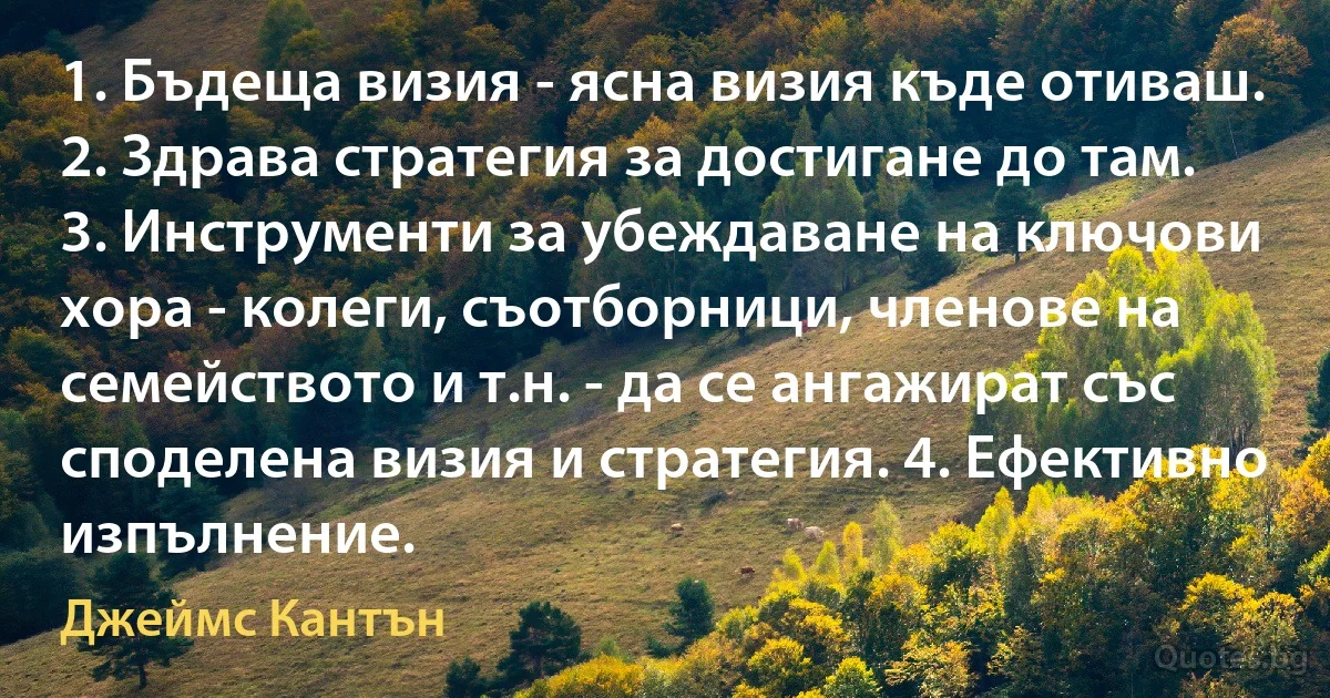 1. Бъдеща визия - ясна визия къде отиваш. 2. Здрава стратегия за достигане до там. 3. Инструменти за убеждаване на ключови хора - колеги, съотборници, членове на семейството и т.н. - да се ангажират със споделена визия и стратегия. 4. Ефективно изпълнение. (Джеймс Кантън)