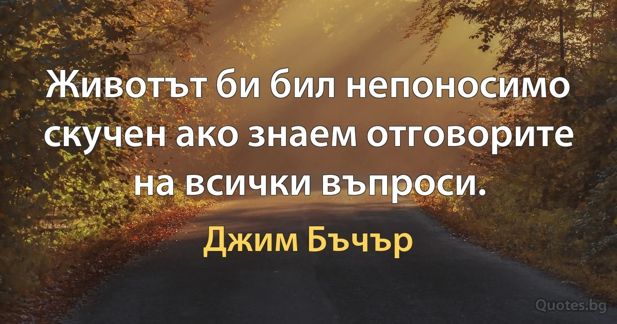 Животът би бил непоносимо скучен ако знаем отговорите на всички въпроси. (Джим Бъчър)