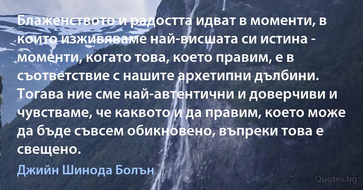 Блаженството и радостта идват в моменти, в които изживяваме най-висшата си истина - моменти, когато това, което правим, е в съответствие с нашите архетипни дълбини. Тогава ние сме най-автентични и доверчиви и чувстваме, че каквото и да правим, което може да бъде съвсем обикновено, въпреки това е свещено. (Джийн Шинода Болън)