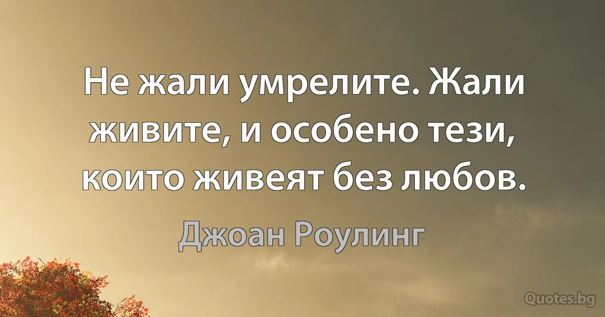 Не жали умрелите. Жали живите, и особено тези, които живеят без любов. (Джоан Роулинг)