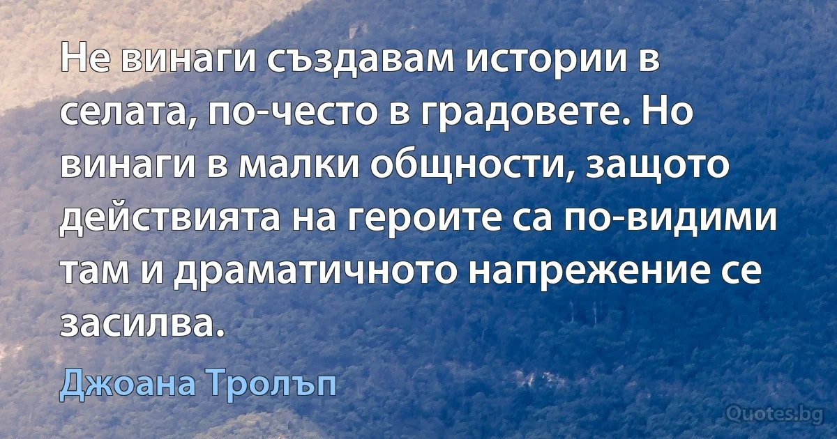 Не винаги създавам истории в селата, по-често в градовете. Но винаги в малки общности, защото действията на героите са по-видими там и драматичното напрежение се засилва. (Джоана Тролъп)