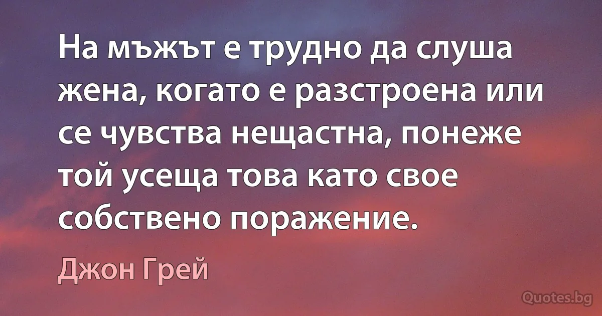 На мъжът е трудно да слуша жена, когато е разстроена или се чувства нещастна, понеже той усеща това като свое собствено поражение. (Джон Грей)