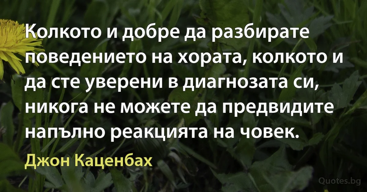 Колкото и добре да разбирате поведението на хората, колкото и да сте уверени в диагнозата си, никога не можете да предвидите напълно реакцията на човек. (Джон Каценбах)